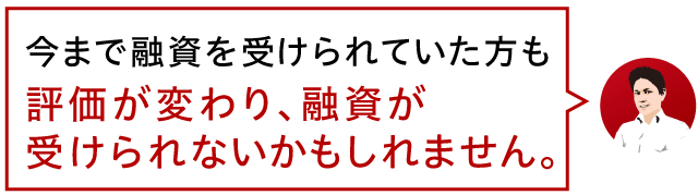 今まで融資を受けられていた方も評価が変わり、融資が受けられないかもしれません。