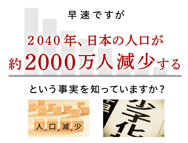 早速ですが2040年、日本の人口が約2000万人減少するという事実を知っていますか？