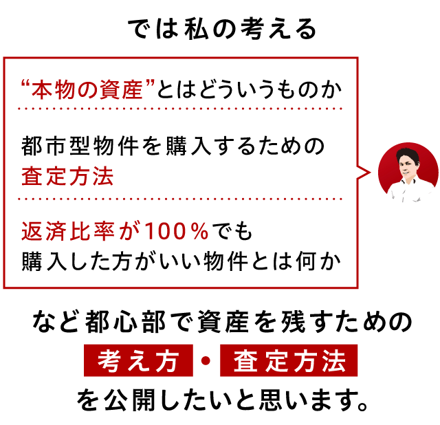 では私の考える・“本物の資産”とはどういうものか・都市型物件を購入するための査定方法・返済比率が100％でも購入した方がいい物件とは何かなど都心部で資産を残すための考え方、査定方法を公開したいと思います。